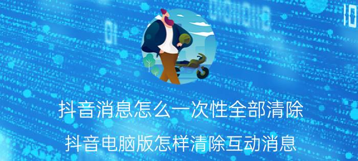 抖音消息怎么一次性全部清除 抖音电脑版怎样清除互动消息？